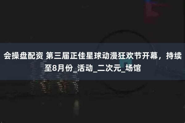 会操盘配资 第三届正佳星球动漫狂欢节开幕，持续至8月份_活动_二次元_场馆