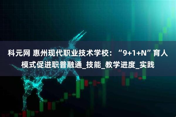 科元网 惠州现代职业技术学校：“9+1+N”育人模式促进职普融通_技能_教学进度_实践