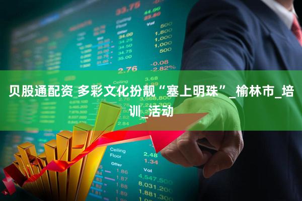 贝股通配资 多彩文化扮靓“塞上明珠”_榆林市_培训_活动