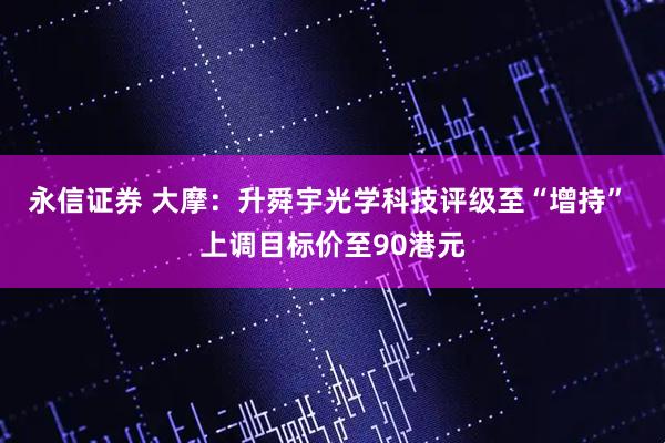永信证券 大摩：升舜宇光学科技评级至“增持” 上调目标价至90港元