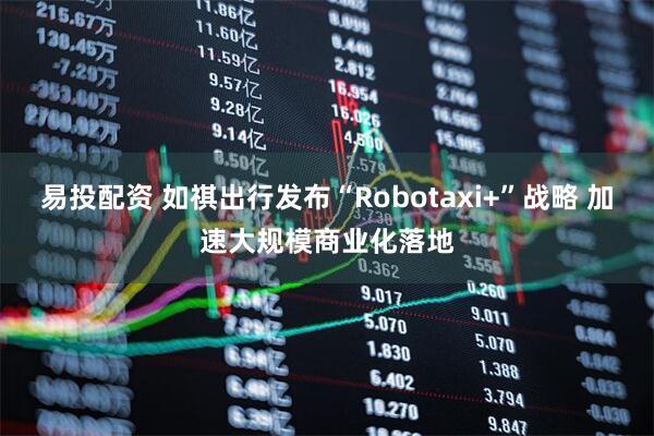 易投配资 如祺出行发布“Robotaxi+”战略 加速大规模商业化落地