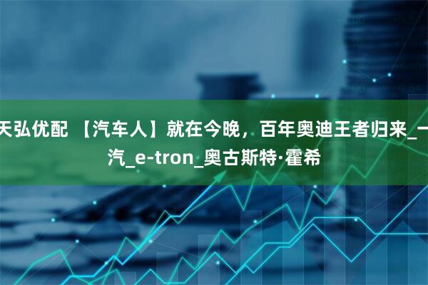 天弘优配 【汽车人】就在今晚，百年奥迪王者归来_一汽_e-tron_奥古斯特·霍希