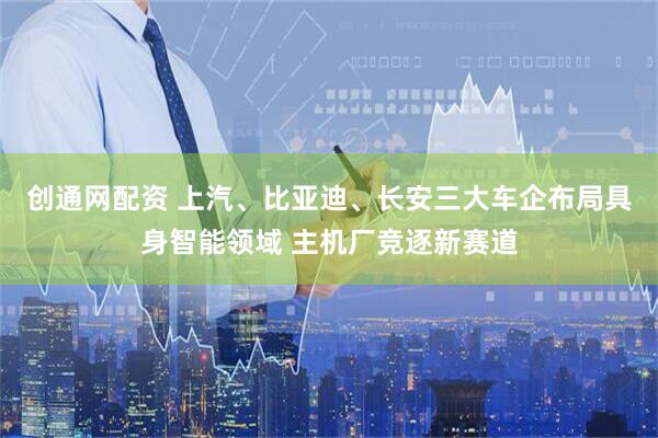 创通网配资 上汽、比亚迪、长安三大车企布局具身智能领域 主机厂竞逐新赛道
