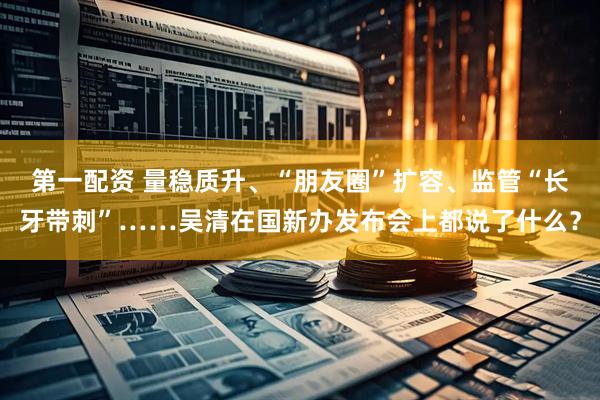 第一配资 量稳质升、“朋友圈”扩容、监管“长牙带刺”……吴清在国新办发布会上都说了什么？