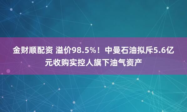 金财顺配资 溢价98.5%！中曼石油拟斥5.6亿元收购实控人旗下油气资产