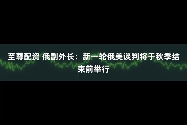 至尊配资 俄副外长:新一轮俄美谈判将于秋季结束前举行