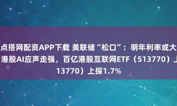 点搭网配资APP下载 美联储“松口”：明年利率或大幅下降！港股AI应声走强，百亿港股互联网ETF（513770）上探1.7%