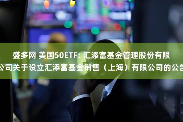 盛多网 美国50ETF: 汇添富基金管理股份有限公司关于设立汇添富基金销售（上海）有限公司的公告