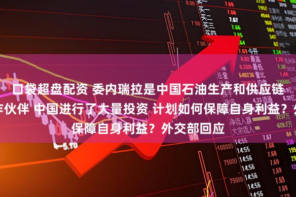 口袋超盘配资 委内瑞拉是中国石油生产和供应链的重要合作伙伴 中国进行了大量投资 计划如何保障自身利益？外交部回应
