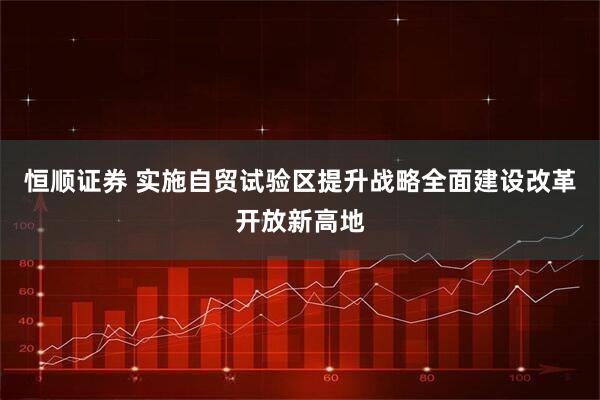 恒顺证券 实施自贸试验区提升战略全面建设改革开放新高地