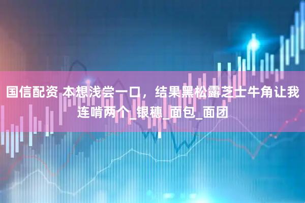 国信配资 本想浅尝一口，结果黑松露芝士牛角让我连啃两个_银穗_面包_面团