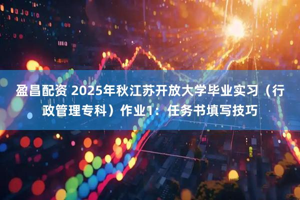 盈昌配资 2025年秋江苏开放大学毕业实习（行政管理专科）作业1：任务书填写技巧